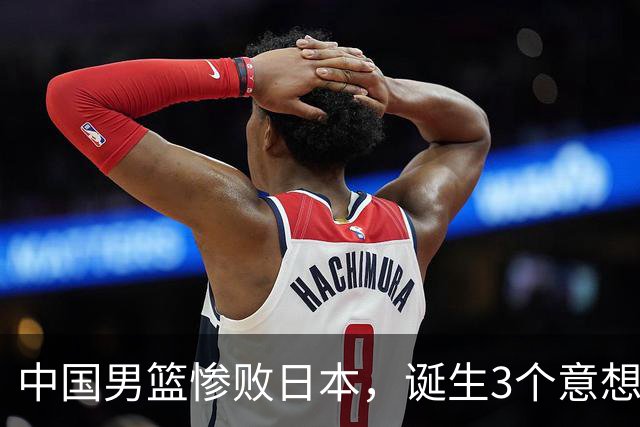 中国男篮惨败日本，诞生3个意想不到和2个不争事实，最新排名如下