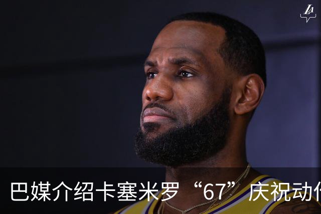 巴媒介绍卡塞米罗“67”庆祝动作：来自阿尔法世代的脑腐热梗