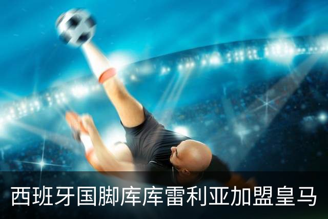 西班牙国脚库库雷利亚加盟皇马